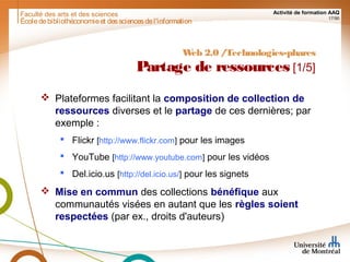 Faculté des arts et des sciences Activité de formation AAQ
17/90
Écoledebibliothéconomieet dessciencesdel'information
Web 2.0 /Technologies-phares
Partage de ressources [1/5]
 Plateformes facilitant la composition de collection de
ressources diverses et le partage de ces dernières; par
exemple :
 Flickr [http://www.flickr.com] pour les images
 YouTube [http://www.youtube.com] pour les vidéos
 Del.icio.us [http://del.icio.us/] pour les signets
 Mise en commun des collections bénéfique aux
communautés visées en autant que les règles soient
respectées (par ex., droits d'auteurs)
 