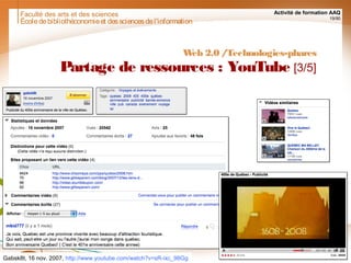 Faculté des arts et des sciences Activité de formation AAQ
19/90
Écoledebibliothéconomieet dessciencesdel'information
Web 2.0 /Technologies-phares
Partage de ressources : YouTube [3/5]
Gabsk8t, 16 nov. 2007, http://www.youtube.com/watch?v=sR-ixc_98Gg
 