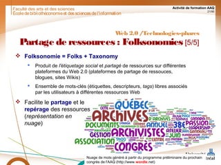 Faculté des arts et des sciences Activité de formation AAQ
21/90
Écoledebibliothéconomieet dessciencesdel'information
Nuage de mots généré à partir du programme préliminaire du prochain
congrès de l'AAQ (http://www.wordle.net)
Web 2.0 /Technologies-phares
Partage de ressources : Folksonomies [5/5]
 Folksonomie = Folks + Taxonomy
 Produit de l'étiquetage social et partagé de ressources sur différentes
plateformes du Web 2.0 (plateformes de partage de ressouces,
blogues, sites Wikis)
 Ensemble de mots-clés (étiquettes, descripteurs, tags) libres associés
par les utilisateurs à différentes ressources Web
 Facilite le partage et le
repérage des ressources
(représentation en
nuage)
 