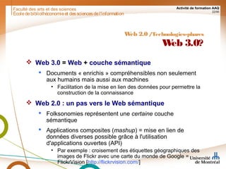 Faculté des arts et des sciences Activité de formation AAQ
22/90
Écoledebibliothéconomieet dessciencesdel'information
Web 2.0/Technologies-phares
Web 3.0?
 Web 3.0 = Web + couche sémantique
 Documents « enrichis » compréhensibles non seulement
aux humains mais aussi aux machines
• Facilitation de la mise en lien des données pour permettre la
construction de la connaissance
 Web 2.0 : un pas vers le Web sémantique
 Folksonomies représentent une certaine couche
sémantique
 Applications composites (mashup) = mise en lien de
données diverses possible grâce à l'utilisation
d'applications ouvertes (API)
• Par exemple : croisement des étiquettes géographiques des
images de Flickr avec une carte du monde de Google =
FlickrVision [http://flickrvision.com/]
 