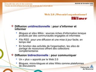 Faculté des arts et des sciences Activité de formation AAQ
24/90
Écoledebibliothéconomieet dessciencesdel'information
Web 2.0 /Potentiel organisationnel
Diffuser
 Diffusion unidirectionnelle : pour s'informer et
informer
 Blogues et sites Wikis : sources riches d'information lorsque
produits par des communautés engagées et informées
 Fils RSS : pour une diffusion et une mise à jour facile, en
temps réel
 En fonction des activités de l'organisation, les sites de
partage de ressources offrent des collections
complémentaires
 Diffusion bidirectionnelle : pour communiquer
 Un « plus » apporté par le Web 2.0
 Blogues, micro-blogues et sites Wikis comme plateformes
de discussions
 