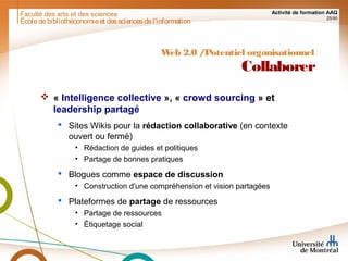 Faculté des arts et des sciences Activité de formation AAQ
25/90
Écoledebibliothéconomieet dessciencesdel'information
Web 2.0 /Potentiel organisationnel
Collaborer
 « Intelligence collective », « crowd sourcing » et
leadership partagé
 Sites Wikis pour la rédaction collaborative (en contexte
ouvert ou fermé)
• Rédaction de guides et politiques
• Partage de bonnes pratiques
 Blogues comme espace de discussion
• Construction d'une compréhension et vision partagées
 Plateformes de partage de ressources
• Partage de ressources
• Étiquetage social
 