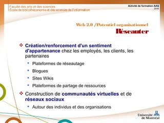 Faculté des arts et des sciences Activité de formation AAQ
26/90
Écoledebibliothéconomieet dessciencesdel'information
Web 2.0 /Potentiel organisationnel
Réseauter
 Création/renforcement d'un sentiment
d'appartenance chez les employés, les clients, les
partenaires
 Plateformes de réseautage
 Blogues
 Sites Wikis
 Plateformes de partage de ressources
 Construction de communautés virtuelles et de
réseaux sociaux
 Autour des individus et des organisations
 