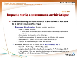 Faculté des arts et des sciences Activité de formation AAQ
27/90
Écoledebibliothéconomieet dessciencesdel'information
Web 2.0
Impacts surlacommunauté archivistique
 Intérêt croissant pour les nouveaux outils du Web 2.0 au sein
de la communauté archivistique
 Exemples d'implantation de plus en plus nombreux
• Fils RSS pour la diffusion
– Entre autres par des associations professionnelles et les grands organismes du
domaine
• Blogues pour la discussion et les échanges
• Plateformes de partage de ressources pour la diffusion et le partage
• Sites Wikis pour l'élaboration collaborative de ressources
• Espaces de socialisation pour créer des réseaux
 Réflexion amorcée sur la notion de l' « Archivistique 2.0 »
• Web 2.0 + Archivistique = Archivistique 2.0?
• Adoption d'outils du Web 2.0 suffisante pour parler d'« Archivistique 2.0 »?
• « Archivistique 2.0 », une question d'intégration de la culture participative du
Web 2.0 au sein de la pratique archivistique?
 