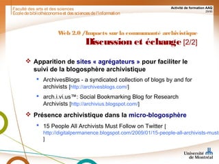 Faculté des arts et des sciences Activité de formation AAQ
29/90
Écoledebibliothéconomieet dessciencesdel'information
Web 2.0 /Impacts surla communauté archivistique
Discussion et échange [2/2]
 Apparition de sites « agrégateurs » pour faciliter le
suivi de la blogosphère archivistique
 ArchivesBlogs - a syndicated collection of blogs by and for
archivists [http://archivesblogs.com/]
 arch.i.vi.us™: Social Bookmarking Blog for Research
Archivists [http://archivius.blogspot.com/]
 Présence archivistique dans la micro-blogosphère
 15 People All Archivists Must Follow on Twitter [
http://digitalpermanence.blogspot.com/2009/01/15-people-all-archivists-must-
]
 
