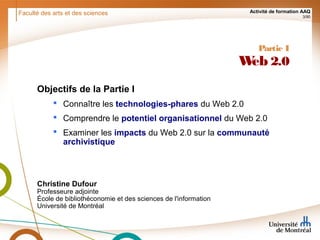 Faculté des arts et des sciences Activité de formation AAQ
3/90
Partie I
Web 2.0
Objectifs de la Partie I
 Connaître les technologies-phares du Web 2.0
 Comprendre le potentiel organisationnel du Web 2.0
 Examiner les impacts du Web 2.0 sur la communauté
archivistique
Christine Dufour
Professeure adjointe
École de bibliothéconomie et des sciences de l'information
Université de Montréal
 