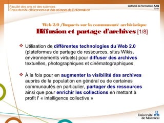 Faculté des arts et des sciences Activité de formation AAQ
30/90
Écoledebibliothéconomieet dessciencesdel'information
Web 2.0 /Impacts surla communauté archivistique
Diffusion et partage d'archives [1/8]
 Utilisation de différentes technologies du Web 2.0
(plateformes de partage de ressources, sites Wikis,
environnements virtuels) pour diffuser des archives
textuelles, photographiques et cinématographiques
 À la fois pour en augmenter la visibilité des archives
auprès de la population en général ou de certaines
communautés en particulier, partager des ressources
ainsi que pour enrichir les collections en mettant à
profit l' « intelligence collective »
 