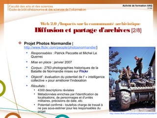 Faculté des arts et des sciences Activité de formation AAQ
31/90
Écoledebibliothéconomieet dessciencesdel'information
Web 2.0 /Impacts surla communauté archivistique
Diffusion et partage d'archives [2/8]
 Projet Photos Normandie [
http://www.flickr.com/people/photosnormandie/]
 Responsables : Patrick Peccatte et Michel Le
Querrec
 Mise en place : janvier 2007
 Corpus : 2763 photographies historiques de la
Bataille de Normandie mises sur Flickr
 Objectif : évaluation du potentiel de l' « intelligence
collective » pour améliorer l'indexation
 Résultats :
• 4300 descriptions révisées
• Métadonnées enrichies par l'identification de
localisations, de personnages et d'unités
militaires, précisions de date, etc.
• Potentiel confirmé - toutefois charge de travail à
ne pas sous-estimer pour les responsables du
projet
http://www.flickr.com/photos/photosnormandie/41
 