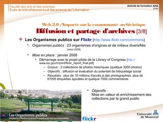 Faculté des arts et des sciences Activité de formation AAQ
32/90
Écoledebibliothéconomieet dessciencesdel'information
Web 2.0 /Impacts surla communauté archivistique
Diffusion et partage d'archives [3/8]
 Les Organismes publics sur Flickr [http://www.flickr.com/commons]
 Organismes publics : 23 organismes d'origines et de milieux diversifiés
[mars 2009]
 Mise en place : janvier 2008
• Démarrage avec le projet pilote de la Library of Congress [http://
www.loc.gov/rr/print/flickr_report_final.pdf]
– Corpus : 2 collections de photos historiques (quelque 3000 photos)
– Objectifs : diffusion et évaluation du potentiel de l'étiquetage social
– Résultats : plus de 10 millions d'accès à des photographies, plus de
67000 étiquettes ajoutées et quelque 7000 commentaires
 Objectifs :
Mise en valeur et enrichissement des
collections par le grand public
 