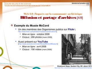 Faculté des arts et des sciences Activité de formation AAQ
33/90
Écoledebibliothéconomieet dessciencesdel'information
Web 2.0 /Impacts surla communauté archivistique
Diffusion et partage d'archives [4/8]
 Exemple du Musée McCord
 Un des membres des Organismes publics sur Flickr [
http://www.flickr.com/photos/museemccordmuseum/]
• Mise en ligne : octobre 2008
• Corpus : 266 photos [mars 2009]
 Aussi présent sur YouTube
[http://www.youtube.com/user/MuseeMcCordMuseum]
• Mise en ligne : avril 2008
• Corpus : 156 vidéos [mars 2009]
Breakneck Steps, Quebec City, QC, about 1870
http://www.flickr.com/photos/museemccordmuseum/2918192329/
 