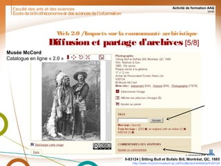 Faculté des arts et des sciences Activité de formation AAQ
34/90
Écoledebibliothéconomieet dessciencesdel'information
Web 2.0 /Impacts surla communauté archivistique
Diffusion et partage d'archives [5/8]
II-83124 | Sitting Bull et Bufalo Bill, Montréal, QC, 1885
http://www.mccord-museum.qc.ca/fr/collection/artefacts/II-83124
Musée McCord
Catalogue en ligne « 2.0 »
 