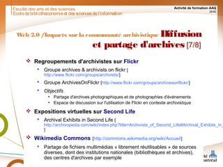 Faculté des arts et des sciences Activité de formation AAQ
36/90
Écoledebibliothéconomieet dessciencesdel'information
Web 2.0 /Impacts surla communauté archivistique Diffusion
et partage d'archives [7/8]
 Regroupements d'archivistes sur Flickr
 Groupe archives & archivists on flickr [
http://www.flickr.com/groups/archivists/]
 Groupe ArchivesOnFlickr [http://www.flickr.com/groups/archivesonflickr/]
 Objectifs
• Partage d'archives photographiques et de photographies d'événements
• Espace de discussion sur l'utilisation de Flickr en contexte archivistique
 Expositions virtuelles sur Second Life
 Archival Exhibits in Second Life [
http://archivopedia.com/wiki/index.php?title=Archivists_of_Second_Life#Archival_Exhibits_in_
]
 Wikimedia Commons [http://commons.wikimedia.org/wiki/Accueil]
 Partage de fichiers multimédias « librement réutilisables » de sources
diverses, dont des institutions nationales (bibliothèques et archives),
des centres d'archives par exemple
 