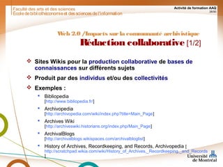 Faculté des arts et des sciences Activité de formation AAQ
38/90
Écoledebibliothéconomieet dessciencesdel'information
Web 2.0 /Impacts surla communauté archivistique
Rédaction collaborative [1/2]
 Sites Wikis pour la production collaborative de bases de
connaissances sur différents sujets
 Produit par des individus et/ou des collectivités
 Exemples :
 Bibliopedia
[http://www.bibliopedia.fr/]
 Archivopedia
[http://archivopedia.com/wiki/index.php?title=Main_Page]
 Archives Wiki
[http://archiveswiki.historians.org/index.php/Main_Page]
 ArchivalBlogs
[http://archivalblogs.wikispaces.com/archivalbloglist]
 History of Archives, Recordkeeping, and Records, Archivopedia [
http://scratchpad.wikia.com/wiki/History_of_Archives,_Recordkeeping,_and_Records
]
 