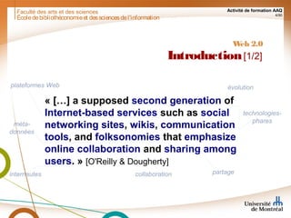 Faculté des arts et des sciences Activité de formation AAQ
4/90
Écoledebibliothéconomieet dessciencesdel'information
Web 2.0
Introduction[1/2]
« […] a supposed second generation of
Internet-based services such as social
networking sites, wikis, communication
tools, and folksonomies that emphasize
online collaboration and sharing among
users. » [O'Reilly & Dougherty]
plateformes Web
technologies-
pharesméta-
données
collaboration partageinternautes
évolution
 