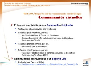 Faculté des arts et des sciences Activité de formation AAQ
40/90
Écoledebibliothéconomieet dessciencesdel'information
Web 2.0 /Impacts surla communauté archivistique
Communautés virtuelles
 Présence archivistique sur Facebook et LinkedIn
 Archivistes et collectivités archivistiques
 Réseaux plus informels, par ex.
• Archivists Without A Cause on Facebook
• Groupe Facebook informel des membres de la Society of
American Archivists
 Réseaux professionnels, par ex.
• Archives*Open sur LinkedIn
 Diffusion d'événements, par ex.
• Page sur Facebook pour le congrès annuel de la Society of
American Archivists en 2009
 Communauté archivistique sur Second Life
 Archivists of Second Life [
http://archivopedia.com/wiki/index.php?title=Archivists_of_Second_Life]
 