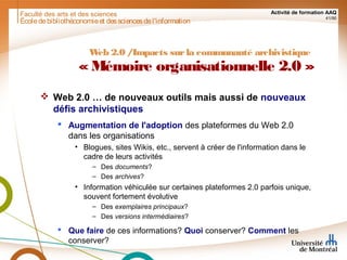 Faculté des arts et des sciences Activité de formation AAQ
41/90
Écoledebibliothéconomieet dessciencesdel'information
Web 2.0 /Impacts surla communauté archivistique
«Mémoire organisationnelle 2.0 »
 Web 2.0 … de nouveaux outils mais aussi de nouveaux
défis archivistiques
 Augmentation de l'adoption des plateformes du Web 2.0
dans les organisations
• Blogues, sites Wikis, etc., servent à créer de l'information dans le
cadre de leurs activités
– Des documents?
– Des archives?
• Information véhiculée sur certaines plateformes 2.0 parfois unique,
souvent fortement évolutive
– Des exemplaires principaux?
– Des versions intermédiaires?
 Que faire de ces informations? Quoi conserver? Comment les
conserver?
 