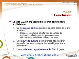 Faculté des arts et des sciences Activité de formation AAQ
42/90
Écoledebibliothéconomieet dessciencesdel'information
Web 2.0
Conclusion
 Le Web 2.0, un impact multiple sur la communauté
archivistique
1. De nouveaux outils à exploiter dans le cadre de leurs
activités
• Blogues, sites Wikis, plateformes de partage de
ressources, plateformes de réseautage pour
communiquer, collaborer, diffuser, partager
2. Une nouvelle culture à comprendre et à intégrer,
partagée par leurs usagers, leurs collègues, leurs
partenaires…
3. Une « mémoire organisationnelle 2.0 » à gérer
Vers une « Archivistique 2.0 »?
 