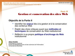 Faculté des arts et des sciences Activité de formation AAQ
43/90
Partie II
Gestion et conservation des sites Web
Objectifs de la Partie II
 Identifier les enjeux liés à la gestion et à la conservation
des contenus Web
 Établir des choix critiques quant aux méthodes et
techniques de conservation du Web institutionnel
 Réfléchir à sa propre politique d’archivage du Web
institutionnel
Aïda Chebbi
Candidate au doctorat
École de bibliothéconomie et des sciences de l'information
Université de Montréal
Écoledebibliothéconomieet dessciencesdel'information
 