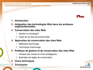 Faculté des arts et des sciences Activité de formation AAQ
44/90
Plan
1. Introduction
2. Intégration des technologies Web dans les pratiques
organisationnelles
3. Conservation des sites Web
1. Gestion ou stockage?
2. Cycle de vie des documents Web
4. Approches de conservation des sites Web
1. Méthodes d'archivage
2. Techniques d'archivage
5. Politique de gestion et de conservation des sites Web
1. Analyse des risques et choix stratégiques
2. Exemples de règles de conservation
6. Choix techniques
7. Conclusion
Écoledebibliothéconomieet dessciencesdel'information
 