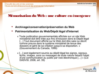Faculté des arts et des sciences Activité de formation AAQ
45/90
Mémorisation du Web : une culture en émergence
 Archivage/conservation/préservation du Web
 Patrimonialisation du Web/Dépôt légal d'Internet
« Toute publication gouvernementale affichée sur un site Web
ministériel doit être triée aux fins d'inclusion dans le Dépôt légal
[…] Tout document affiché sur le Web doit être saisi ou décrit
comme preuve dans le système ministériel de tenue des
dossiers et géré de sa création jusqu'à sa disposition. »
(Gouvernement du Canada, 1999)
« […] sont également soumis au dépôt légal les signes, signaux,
écrits, images, sons ou messages de toute nature faisant l'objet
d'une communication au public par voie électronique […] » (Loi
DADVSI, 2006, art. 39)
Écoledebibliothéconomieet dessciencesdel'information
 