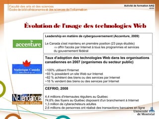 Faculté des arts et des sciences Activité de formation AAQ
48/90
Évolution de l'usage des technologies Web
Taux d'adoption des technologies Web dans les organisations
canadiennes en 2007 (organismes du secteur public)
~100% utilisent l'Internet
~93 % possèdent un site Web sur Internet
~82 % achètent des biens ou des services par Internet
~16 % vendent des biens ou des services par Internet
CEFRIO, 2008
4,4 millions d'internautes réguliers au Québec
74,6% des foyers au Québec disposent d'un branchement à Internet
1,3 million de cyberacheteurs adultes
2,6 millions de personnes ont réalisé des transactions bancaires en ligne
Leadership en matière de cybergouvernement (Accenture, 2009)
Le Canada s'est maintenu en première position (23 pays étudiés)
⇒ offrir l'accès par Internet à tous les programmes et services
du gouvernement fédéral
Écoledebibliothéconomieet dessciencesdel'information
 