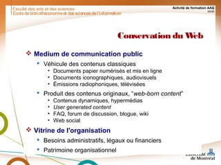 Faculté des arts et des sciences Activité de formation AAQ
49/90
Conservation du Web
 Medium de communication public
 Véhicule des contenus classiques
• Documents papier numérisés et mis en ligne
• Documents iconographiques, audiovisuels
• Émissions radiophoniques, télévisées
 Produit des contenus originaux, “web-born content”
• Contenus dynamiques, hypermédias
• User generated content
• FAQ, forum de discussion, blogue, wiki
• Web social
 Vitrine de l'organisation
 Besoins administratifs, légaux ou financiers
 Patrimoine organisationnel
Écoledebibliothéconomieet dessciencesdel'information
 