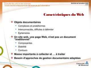 Faculté des arts et des sciences Activité de formation AAQ
50/90
Caractéristiques du Web
 Objets documentaires
 Complexes et protéiformes
 Interconnectés, difficiles à délimiter
 Éphémères
 Un site web, une page Web, n'est pas un document
“traditionnel”
 Composantes
 Stabilité
 Contours
 Masse importante à collecter et … à traiter
 Besoin d'approches de gestion documentaire adaptées
Écoledebibliothéconomieet dessciencesdel'information
 
