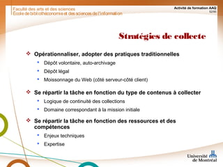 Faculté des arts et des sciences Activité de formation AAQ
52/90
Stratégies de collecte
 Opérationnaliser, adopter des pratiques traditionnelles
 Dépôt volontaire, auto-archivage
 Dépôt légal
 Moissonnage du Web (côté serveur-côté client)
 Se répartir la tâche en fonction du type de contenus à collecter
 Logique de continuité des collections
 Domaine correspondant à la mission initiale
 Se répartir la tâche en fonction des ressources et des
compétences
 Enjeux techniques
 Expertise
Écoledebibliothéconomieet dessciencesdel'information
 