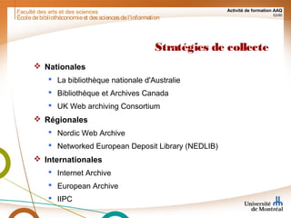 Faculté des arts et des sciences Activité de formation AAQ
53/90
Stratégies de collecte
 Nationales
 La bibliothèque nationale d'Australie
 Bibliothèque et Archives Canada
 UK Web archiving Consortium
 Régionales
 Nordic Web Archive
 Networked European Deposit Library (NEDLIB)
 Internationales
 Internet Archive
 European Archive
 IIPC
Écoledebibliothéconomieet dessciencesdel'information
 