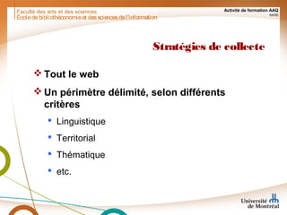 Faculté des arts et des sciences Activité de formation AAQ
54/90
Stratégies de collecte
 Tout le web
 Un périmètre délimité, selon différents
critères
 Linguistique
 Territorial
 Thématique
 etc.
Écoledebibliothéconomieet dessciencesdel'information
 