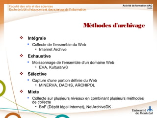 Faculté des arts et des sciences Activité de formation AAQ
55/90
Méthodes d'archivage
 Intégrale
 Collecte de l'ensemble du Web
• Internet Archive
 Exhaustive
 Moissonnage de l'ensemble d'un domaine Web
• EVA, Kulturarw3
 Sélective
 Capture d'une portion définie du Web
• MINERVA, DACHS, ARCHIPOL
 Mixte
 Collecte sur plusieurs niveaux en combinant plusieurs méthodes
de collecte
• BnF (Dépôt légal Internet), NetArchiveDK
Écoledebibliothéconomieet dessciencesdel'information
 