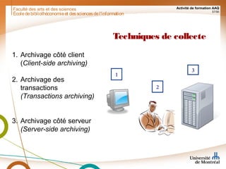 Faculté des arts et des sciences Activité de formation AAQ
57/90
Techniques de collecte
1. Archivage côté client
(Client-side archiving)
2. Archivage des
transactions
(Transactions archiving)
3. Archivage côté serveur
(Server-side archiving)
2
1
3
Écoledebibliothéconomieet dessciencesdel'information
 