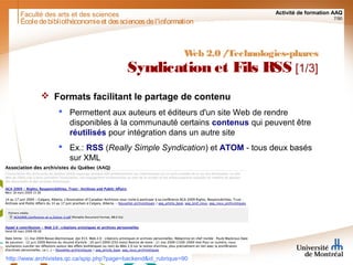 Faculté des arts et des sciences Activité de formation AAQ
7/90
Écoledebibliothéconomieet dessciencesdel'information
Web 2.0 /Technologies-phares
Syndication et Fils RSS [1/3]
 Formats facilitant le partage de contenu
 Permettent aux auteurs et éditeurs d'un site Web de rendre
disponibles à la communauté certains contenus qui peuvent être
réutilisés pour intégration dans un autre site
 Ex.: RSS (Really Simple Syndication) et ATOM - tous deux basés
sur XML
http://www.archivistes.qc.ca/spip.php?page=backend&id_rubrique=90
 