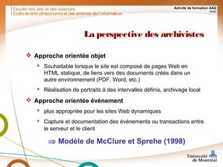 Faculté des arts et des sciences Activité de formation AAQ
78/90
La perspective des archivistes
 Approche orientée objet
 Souhaitable lorsque le site est composé de pages Web en
HTML statique, de liens vers des documents créés dans un
autre environnement (PDF, Word, etc.)
 Réalisation de portraits à des intervalles définis, archivage local
 Approche orientée événement
 plus appropriée pour les sites Web dynamiques
 Capture et documentation des événements ou transactions entre
le serveur et le client
⇒ Modèle de McClure et Sprehe (1998)
Écoledebibliothéconomieet dessciencesdel'information
 