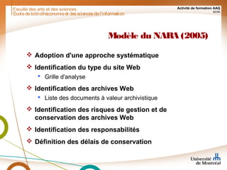 Faculté des arts et des sciences Activité de formation AAQ
80/90
Modèle du NARA (2005)
 Adoption d'une approche systématique
 Identification du type du site Web
 Grille d'analyse
 Identification des archives Web
 Liste des documents à valeur archivistique
 Identification des risques de gestion et de
conservation des archives Web
 Identification des responsabilités
 Définition des délais de conservation
Écoledebibliothéconomieet dessciencesdel'information
 