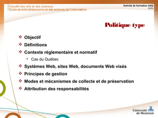 Faculté des arts et des sciences Activité de formation AAQ
82/90
Politique type
 Objectif
 Définitions
 Contexte réglementaire et normatif
 Cas du Québec
 Systèmes Web, sites Web, documents Web visés
 Principes de gestion
 Modes et mécanismes de collecte et de préservation
 Attribution des responsabilités
Écoledebibliothéconomieet dessciencesdel'information
 