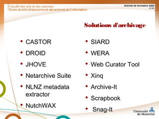 Faculté des arts et des sciences Activité de formation AAQ
87/90
Solutions d'archivage
 CASTOR
 DROID
 JHOVE
 Netarchive Suite
 NLNZ metadata
extractor
 NutchWAX
 SIARD
 WERA
 Web Curator Tool
 Xinq
 Archive-It
 Scrapbook
 Snag-It
Écoledebibliothéconomieet dessciencesdel'information
 