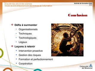 Faculté des arts et des sciences Activité de formation AAQ
88/90
Conclusion
 Défis à surmonter
• Organisationnels
• Techniques
• Technologiques
• Légaux
 Leçons à retenir
 Intervention proactive
 Gestion des risques
 Formation et perfectionnement
 Coopération
Écoledebibliothéconomieet dessciencesdel'information
 