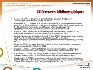 Faculté des arts et des sciences Activité de formation AAQ
89/90
Références bibliographiques
 Andrieu, O. (2005). «L'archivage du Web: Utopie ou projet stratégique?»
Technologies Internationales, (115), pp. 35-40.
 Bachimont, B.; T. Drugeon, et al. (2005). «Documenter et partitionner une archive du
web: Vers le dépôt légal d'un domaine media.» Dans: Patrimoine & culture numérique,
21-23 septembre, Paris. Archives & Museum Informatics Europe. [En
ligne] http://www.ichim.org/ichim05/contenu/PDF/S04-Bachimont.pdf
 Barry, R. (2004). «Web sites as recordkeeping & "recordmaking" systems.» The
Information Management Journal, (novembre/decembre), pp. 26-32.
 Beagrie, N.; Semple, N.; Williams, P. et R. Wright (2008). Digital preservation policies
study Part 1: Final Report. Charles Beagrie Limited, 60 p. [En ligne]
http://www.jisc.ac.uk/media/documents/programmes/preservation/jiscpolicy_p1finalrep
ort.pdf
 Brown, A. (2006). Archiving websites: a practical guide for information management
professionals. London: Facet. xiv, 238 p.
 Brügger, N. (2005). Archiving Websites: General Considerations and Strategies:
General Considerations and Strategies. The Centre for Internet Research. 78 p.
 Chaimbault, T. (2008). L'archivage du Web. France: École nationale supérieure des
sciences de l'information et des bibliothèques. 54 p. (Dossier documentaire)
 Charlesworth, A. (2003). Legal issues relating to the archiving of Internet resources in
the UK, EU, USA and Australia: A study undertaken for the JISC and Wellcome Trust:
Version 1.0. Centre for IT and Law, University of Bristol. 79 p.
Écoledebibliothéconomieet dessciencesdel'information
 