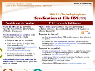 Faculté des arts et des sciences Activité de formation AAQ
9/90
Écoledebibliothéconomieet dessciencesdel'information
Web 2.0 /Technologies-phares
Syndication et Fils RSS [3/3]
Point de vue du créateur Point de vue de l'utilisateur
Canal de diffusion qui permet de
rejoindre facilement les communautés
d'intérêt « branchées »
Création relativement simple à l'aide
d'outils plus ou moins évolués
 Éditeur de texte (par ex., Bloc-Notes)
 Outils dédiés (par ex., le plugiciel RSS
Editor pour FireFox 2 [
https://addons.mozilla.org/en-US/firefox/addon/344
] ou le logiciel RSSBuilder [
http://home.hetnet.nl/~bsoft/rssbuilder/])
 Génération automatique de fils RSS par
certains outils de gestion de contenu
Alternative intéressante aux listes de
distribution qui évite d'avoir à gérer des
listes de courriel
Pour se tenir à jour quant aux nouvelles générées par
certaines personnes ou collectivités, sans avoir à divulger son
adresse de courriel
Comment les trouver?
 Au fil de la navigation (logos RSS dans les pages ou dans la barre de
navigation)
 En utilisant des outils de recherche spécialisés (par ex. l'annuaire
Lamoooche.com [http://www.lamoooche.com/annuaire_rss.php] ou le moteur
Search4RSS [http://www.search4rss.com/])
Comment les consulter?
 En local sur son poste de travail en utilisant un logiciel de courriel, un
navigateur ou un logiciel dédié (agrégateur) comme, par exemple,
RSS Reader [http://www.rssreader.com/]
 À distance sur Internet en utilisant un service d'agrégation comme,
par ex., NetVibes [http://www.netvibes.com/] ou
Google Reader [http://www.google.fr/reader]
 Répertoire du RSS Compendium [http://allrss.com/rssreaders.html]
 