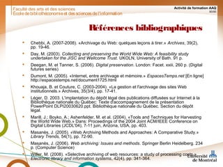 Faculté des arts et des sciences Activité de formation AAQ
90/90
Références bibliographiques
 Chebbi, A. (2007-2008). «Archivage du Web: quelques leçons à tirer.» Archives, 39(2),
pp. 19-46.
 Day, M. (2003). Collecting and preserving the World Wide Web: A feasibility study
undertaken for the JISC and Wellcome Trust. UKOLN, University of Bath. 91 p.
 Deegan, M. et Tanner, S. (2006). Digital preservation. London: Facet. xxiii, 260 p. (Digital
futures series)
 Dumont, M. (2005). «Internet, entre archivage et mémoire.» EspacesTemps.net [En ligne]
http://espacestemps.net/document1725.html
 Khouaja, B. et Couture, C. (2003-2004). «La gestion et l'archivage des sites Web
institutionnels.» Archives, 35(3/4), pp. 17-41.
 Léger, D. 2003. L'implantation du dépôt légal des publications diffusées sur Internet à la
Bibliothèque nationale du Québec: Texte d'accompagnement de la présentation
PowerPoint DLPI20030620.ppt. Bibliothèque nationale du Québec. Section du dépôt
légal.
 Marill, J.; Boyko, A.; Ashenfelder, M. et al. (2004). «Tools and Techniques for Harvesting
the World Wide Web.» Dans: Proceedings of the 2004 Joint ACM/IEEE Conference on
Digital Libraries (JCDL'04), 7-11 juin, Arizona, USA, pp. 403.
 Masanès, J. (2005). «Web Archiving Methods and Approaches: A Comparative Study.»
Library Trends, 54(1), pp. 72-90.
 Masanès, J. (2006). Web archiving: Issues and methods. Springer Berlin Heidelberg. 234
p. (Computer Science)
 Willer, M. (2008). «Selective archiving of web resources: a study of processing costs.»
Electronic library and information systems, 42(4), pp. 341-364.
Écoledebibliothéconomieet dessciencesdel'information
 