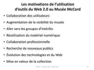 Les motivations de l’utilisation
d’outils du Web 2.0 au Musée McCord
18
• Collaboration des utilisateurs
• Augmentation de la visibilité du musée
• Aller vers les groupes d’intérêts
• Réutilisation du matériel numérique
• Collaboration professionnelle
• Recherche de nouveaux publics
• Évolution des technologies et du Web
• Mise en valeur de la collection
©2013 – Congrès AAQ – Sophie Roy
 