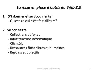 22
La mise en place d’outils du Web 2.0
1. S’informer et se documenter
- Qu’est-ce qui s’est fait ailleurs?
2. Se connaître
- Collections et fonds
- Infrastructure informatique
- Clientèle
- Ressources financières et humaines
- Besoins et objectifs
©2013 – Congrès AAQ – Sophie Roy
 