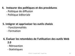 24
4. Instaurer des politiques et des procédures
- Politique de diffusion
- Politique éditoriale
5. Intégrer et apprivoiser les outils choisis
- Fonctionnalités
- Formation
6. Évaluer les retombées de l’utilisation des outils Web
2.0
- Rétroaction
- Statistiques
©2013 – Congrès AAQ – Sophie Roy
 