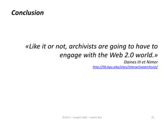 25
«Like it or not, archivists are going to have to
engage with the Web 2.0 world.»
Daines III et Nimer
http://lib.byu.edu/sites/interactivearchivist/
Conclusion
©2013 – Congrès AAQ – Sophie Roy
 