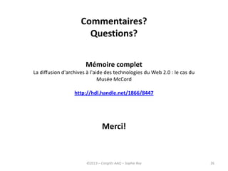 26
Commentaires?
Questions?
Merci!
©2013 – Congrès AAQ – Sophie Roy
Mémoire complet
La diffusion d'archives à l'aide des technologies du Web 2.0 : le cas du
Musée McCord
http://hdl.handle.net/1866/8447
 