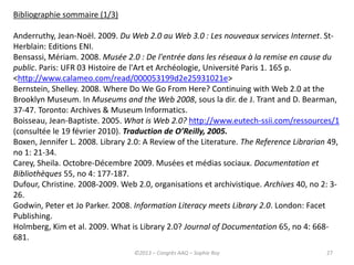 27
Bibliographie sommaire (1/3)
Anderruthy, Jean-Noël. 2009. Du Web 2.0 au Web 3.0 : Les nouveaux services Internet. St-
Herblain: Editions ENI.
Bensassi, Mériam. 2008. Musée 2.0 : De l'entrée dans les réseaux à la remise en cause du
public. Paris: UFR 03 Histoire de l'Art et Archéologie, Université Paris 1. 165 p.
<http://www.calameo.com/read/000053199d2e25931021e>
Bernstein, Shelley. 2008. Where Do We Go From Here? Continuing with Web 2.0 at the
Brooklyn Museum. In Museums and the Web 2008, sous la dir. de J. Trant and D. Bearman,
37-47. Toronto: Archives & Museum Informatics.
Boisseau, Jean-Baptiste. 2005. What is Web 2.0? http://www.eutech-ssii.com/ressources/1
(consultée le 19 février 2010). Traduction de O’Reilly, 2005.
Boxen, Jennifer L. 2008. Library 2.0: A Review of the Literature. The Reference Librarian 49,
no 1: 21-34.
Carey, Sheila. Octobre-Décembre 2009. Musées et médias sociaux. Documentation et
Bibliothèques 55, no 4: 177-187.
Dufour, Christine. 2008-2009. Web 2.0, organisations et archivistique. Archives 40, no 2: 3-
26.
Godwin, Peter et Jo Parker. 2008. Information Literacy meets Library 2.0. London: Facet
Publishing.
Holmberg, Kim et al. 2009. What is Library 2.0? Journal of Documentation 65, no 4: 668-
681.
©2013 – Congrès AAQ – Sophie Roy
 