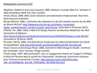 28
Bibliographie sommaire (2/3)
Képéklian, Gabriel et Jean-Louis Lequeux. 2009. Déployer un projet Web 2.0 : Anticiper le
Web sémantique (Web 3.0). Paris: Eyrolles.
Kroski, Ellyssa. 2008. Web 2.0 for Librarians and Information Professionnals. New York:
Neal-Schuman Publishers.
Musée McCord. 2008. L'utilisation des ordinateurs à des fins sociales à partir du site Web
du Musée McCord. http://www.pro.rcip-chin.gc.ca/contenu_numerique-
digital_content/mccord_sociales-mccord_social-fra.jsp (Consultée le 24 janvier 2011).
O'Reilly, Tim. 2005. What is Web 2.0? Design Patterns and Business Models for the Next
Generation of Software.
http://www.oreillynet.com/pub/a/oreilly/tim/news/2005/09/30/what-is-web-20.html
(consultée le 18 février 2010).
Peccatte, Patrick. 2008. Une plate-forme sociale pour la redocumentarisation d'un fonds
iconographique. http://peccatte.karefil.com/DocSoc08/DocSoc08_Peccatte.pdf
Pisani, Francis et Dominique Piotet. 2008. Comment le Web change le monde : l'alchimie
des multitudes. Paris: Pearson, Village mondial.
Proulx, Serge. 2007. Web participatif : vers un engagement citoyen de l'usager? In Éthique
et droit de l'homme dans la société de l'information. Strasbourg: Commission française
pour l'Unesco et Conseil de L'Europe. http://portal.unesco.org/ci/fr/ev.php-
URL_ID=25458&URL_DO=DO_TOPIC&URL_SECTION=201.html
©2013 – Congrès AAQ – Sophie Roy
 