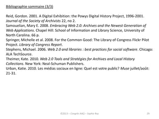 29
Bibliographie sommaire (3/3)
Reid, Gordon. 2001. A Digital Exhibition: the Powys Digital History Project, 1996-2001.
Journal of the Society of Archivists 22, no 2.
Samouelian, Mary E. 2008. Embracing Web 2.0: Archives and the Newest Generation of
Web Applications. Chapel Hill: School of Information and Library Science, University of
North Carolina. 66 p.
Springer, Michelle et al. 2008. For the Common Good: The Library of Congress Flickr Pilot
Project. Library of Congress Report.
Stephens, Michael. 2006. Web 2.0 and libraries : best practices for social software. Chicago:
ALA TechSource.
Theimer, Kate. 2010. Web 2.0 Tools and Stratégies for Archives and Local History
Collections. New York: Neal-Schuman Publishers.
Urban, Katie. 2010. Les médias sociaux en ligne: Quel est votre public? Muse juillet/août:
21-31.
©2013 – Congrès AAQ – Sophie Roy
 