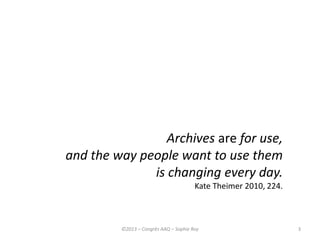 3
Archives are for use,
and the way people want to use them
is changing every day.
Kate Theimer 2010, 224.
©2013 – Congrès AAQ – Sophie Roy
 